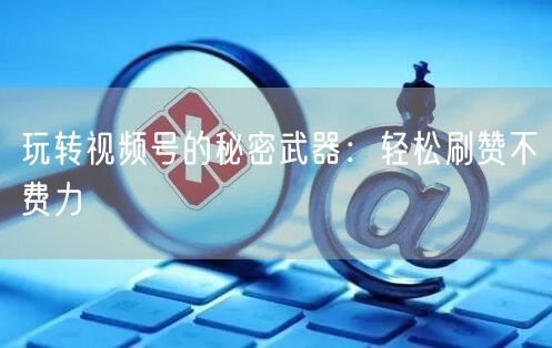 玩转视频号的秘密武器：轻松刷赞不费力