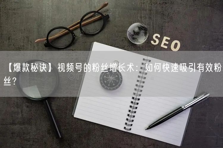 【爆款秘诀】视频号的粉丝增长术：如何快速吸引有效粉丝？