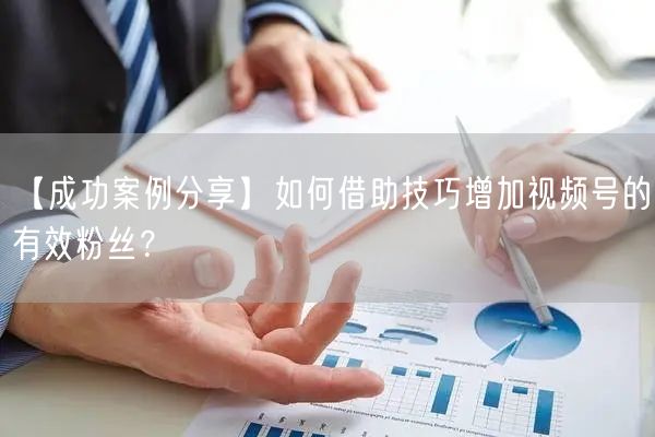 【成功案例分享】如何借助技巧增加视频号的有效粉丝？