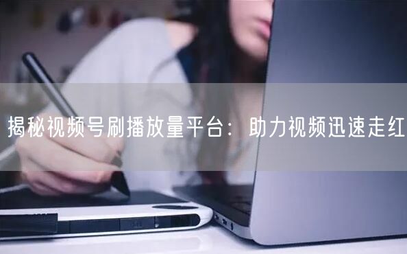 揭秘视频号刷播放量平台：助力视频迅速走红