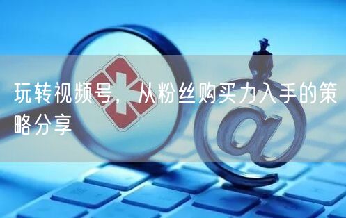 玩转视频号，从粉丝购买力入手的策略分享