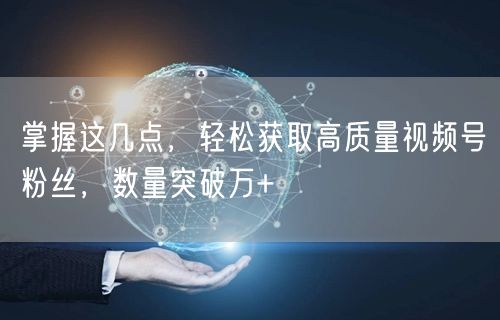 掌握这几点，轻松获取高质量视频号粉丝，数量突破万+