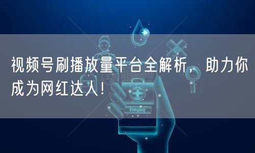 视频号刷播放量平台全解析，助力你成为网红