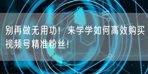 别再做无用功！来学学如何高效购买视频号精