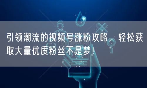 引领潮流的视频号涨粉攻略，轻松获取大量优质粉丝不是梦！