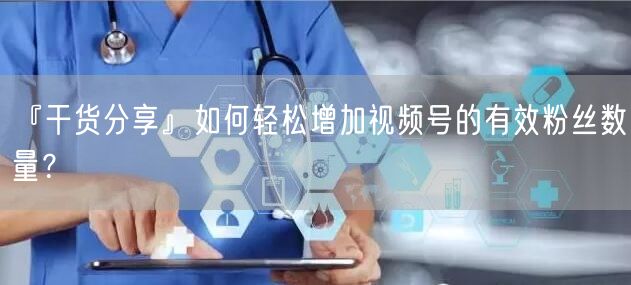 『干货分享』如何轻松增加视频号的有效粉丝数量？