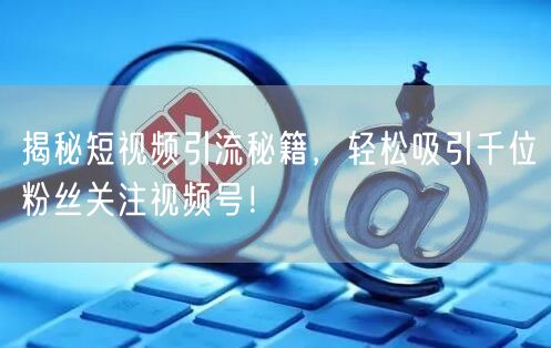 揭秘短视频引流秘籍，轻松吸引千位粉丝关注视频号！