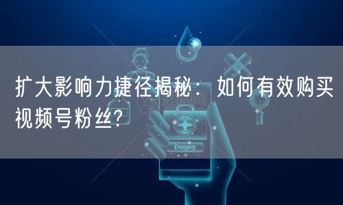 扩大影响力捷径揭秘：如何有效购买视频号粉丝?