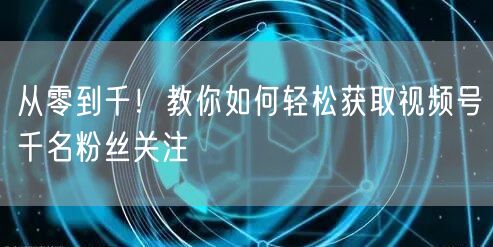 从零到千！教你如何轻松获取视频号千名粉丝关注