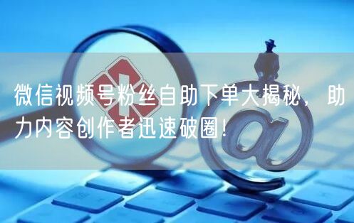 微信视频号粉丝自助下单大揭秘，助力内容创