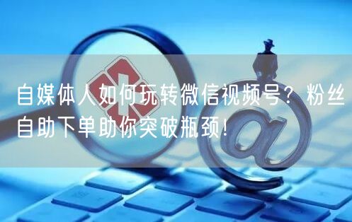 自媒体人如何玩转微信视频号？粉丝自助下单