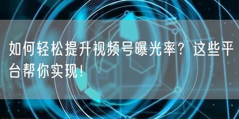 如何轻松提升视频号曝光率？这些平台帮你实现！